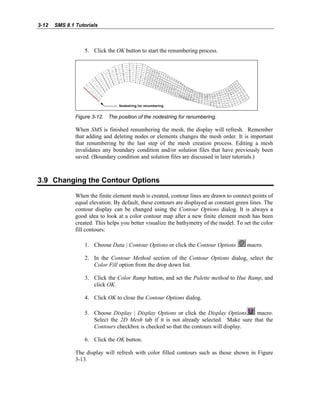 3-12 SMS 8.1 Tutorials
5. Click the OK button to start the renumbering process.
Figure 3-12. The position of the nodestring for renumbering.
When SMS is finished renumbering the mesh, the display will refresh. Remember
that adding and deleting nodes or elements changes the mesh order. It is important
that renumbering be the last step of the mesh creation process. Editing a mesh
invalidates any boundary condition and/or solution files that have previously been
saved. (Boundary condition and solution files are discussed in later tutorials.)
3.9 Changing the Contour Options
When the finite element mesh is created, contour lines are drawn to connect points of
equal elevation. By default, these contours are displayed as constant green lines. The
contour display can be changed using the Contour Options dialog. It is always a
good idea to look at a color contour map after a new finite element mesh has been
created. This helps you better visualize the bathymetry of the model. To set the color
fill contours:
1. Choose Data | Contour Options or click the Contour Options macro.
2. In the Contour Method section of the Contour Options dialog, select the
Color Fill option from the drop down list.
3. Click the Color Ramp button, and set the Palette method to Hue Ramp, and
click OK.
4. Click OK to close the Contour Options dialog.
5. Choose Display | Display Options or click the Display Options macro.
Select the 2D Mesh tab if it is not already selected. Make sure that the
Contours checkbox is checked so that the contours will display.
6. Click the OK button.
The display will refresh with color filled contours such as those shown in Figure
3-13.
 