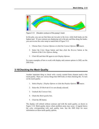 Mesh Editing 3-13
Figure 3-13 Elevation contours of the poway1 mesh.
In this plot, you can see that there are two pits in the river, while both banks are the
highest part. If your contours are displaying red in the pits and blue along the banks,
you can reverse the color ramp to match that of Figure 3-13.
1. Choose Data | Contour Options or click the Contour Options macro.
2. Select the Color Ramp button and then click the Reverse button at the
bottom of the Color Options dialog.
3. Click OK and then OK again to exit Display Options.
For more examples of how to work with display and contour options in SMS, see the
SMS Help.
3.10Checking the Mesh Quality
Another important thing to check with a newly created finite element mesh is the
mesh quality. There are various things that SMS looks at when checking this. To turn
on the mesh quality:
1. Select Display | Display Options or click the Display Options macro.
2. Select the 2D Mesh tab if it is not already selected.
3. Uncheck the Contours box.
4. Check the Mesh quality box.
5. Click the OK button.
The display will refresh without contours and with the mesh quality, as shown in
Figure 3-14. Mesh quality shows where problem areas may occur. A legend shows
the color corresponding with each quality item. See the SMS Help for more
information on these mesh quality options.
 