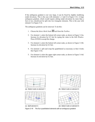 Mesh Editing 3-15
If the ambiguous gradient is not very large, it can be fixed by slightly modifying
nodal elevations. This is the case with elements 1, 2 and 4 in Figure 3-16. A large
ambiguous gradient, which would require editing nodal elevations by more than a
foot or two, should just be split into two triangular elements. This is the case with
element 3 in Figure 3-16.
The ambiguous gradients can be removed. To do this:
1. Choose the Select Mesh Node tool from the Toolbox.
2. For element 1, select the bottom left corner node, as shown in Figure 3-16a.
Increase its elevation by 0.5 feet by typing the value in the Edit Window.
Press ENTER to accept the change.
3. For element 2, select the bottom left corner node, as shown in Figure 3-16b.
Increase its elevation by 0.2 feet.
4. For element 3, split and swap the quadrilateral as necessary so that it looks
like Figure 3-16c.
5. For element 4, select the upper right corner node, as shown in Figure 3-16d.
Increase its elevation by 0.2 feet.
(a). Select node on element 1. (b). Select node on element 2.
(c). Split element 3. (d). Select node on element 4.
Figure 3-16 The four quadrilateral elements with an ambiguous gradient.
 
