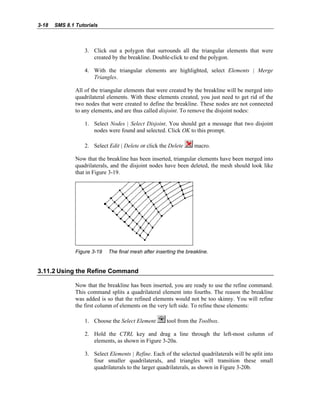 3-18 SMS 8.1 Tutorials
3. Click out a polygon that surrounds all the triangular elements that were
created by the breakline. Double-click to end the polygon.
4. With the triangular elements are highlighted, select Elements | Merge
Triangles.
All of the triangular elements that were created by the breakline will be merged into
quadrilateral elements. With these elements created, you just need to get rid of the
two nodes that were created to define the breakline. These nodes are not connected
to any elements, and are thus called disjoint. To remove the disjoint nodes:
1. Select Nodes | Select Disjoint. You should get a message that two disjoint
nodes were found and selected. Click OK to this prompt.
2. Select Edit | Delete or click the Delete macro.
Now that the breakline has been inserted, triangular elements have been merged into
quadrilaterals, and the disjoint nodes have been deleted, the mesh should look like
that in Figure 3-19.
Figure 3-19 The final mesh after inserting the breakline.
3.11.2 Using the Refine Command
Now that the breakline has been inserted, you are ready to use the refine command.
This command splits a quadrilateral element into fourths. The reason the breakline
was added is so that the refined elements would not be too skinny. You will refine
the first column of elements on the very left side. To refine these elements:
1. Choose the Select Element tool from the Toolbox.
2. Hold the CTRL key and drag a line through the left-most column of
elements, as shown in Figure 3-20a.
3. Select Elements | Refine. Each of the selected quadrilaterals will be split into
four smaller quadrilaterals, and triangles will transition these small
quadrilaterals to the larger quadrilaterals, as shown in Figure 3-20b.
 