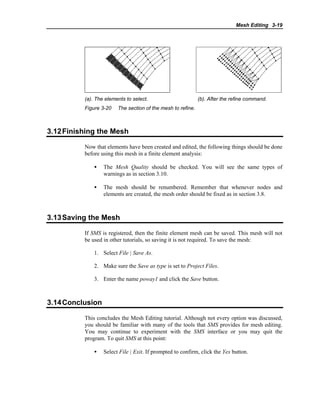 Mesh Editing 3-19
(a). The elements to select. (b). After the refine command.
Figure 3-20 The section of the mesh to refine.
3.12Finishing the Mesh
Now that elements have been created and edited, the following things should be done
before using this mesh in a finite element analysis:
• The Mesh Quality should be checked. You will see the same types of
warnings as in section 3.10.
• The mesh should be renumbered. Remember that whenever nodes and
elements are created, the mesh order should be fixed as in section 3.8.
3.13Saving the Mesh
If SMS is registered, then the finite element mesh can be saved. This mesh will not
be used in other tutorials, so saving it is not required. To save the mesh:
1. Select File | Save As.
2. Make sure the Save as type is set to Project Files.
3. Enter the name poway1 and click the Save button.
3.14Conclusion
This concludes the Mesh Editing tutorial. Although not every option was discussed,
you should be familiar with many of the tools that SMS provides for mesh editing.
You may continue to experiment with the SMS interface or you may quit the
program. To quit SMS at this point:
• Select File | Exit. If prompted to confirm, click the Yes button.
 