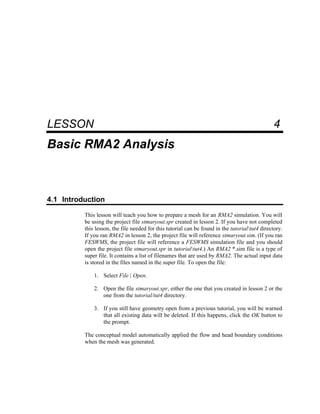 4 Basic RMA2 Analysis
LESSON 4
Basic RMA2 Analysis
4.1 Introduction
This lesson will teach you how to prepare a mesh for an RMA2 simulation. You will
be using the project file stmaryout.spr created in lesson 2. If you have not completed
this lesson, the file needed for this tutorial can be found in the tutorialtut4 directory.
If you ran RMA2 in lesson 2, the project file will reference stmaryout.sim. (If you ran
FESWMS, the project file will reference a FESWMS simulation file and you should
open the project file stmaryout.spr in tutorialtut4.) An RMA2 *.sim file is a type of
super file. It contains a list of filenames that are used by RMA2. The actual input data
is stored in the files named in the super file. To open the file:
1. Select File | Open.
2. Open the file stmaryout.spr, either the one that you created in lesson 2 or the
one from the tutorial/tut4 directory.
3. If you still have geometry open from a previous tutorial, you will be warned
that all existing data will be deleted. If this happens, click the OK button to
the prompt.
The conceptual model automatically applied the flow and head boundary conditions
when the mesh was generated.
 