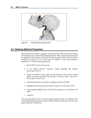 4-2 SMS 8.1 Tutorials
Figure 4-1. The mesh from stmaryout.sim.
4.2 Defining Material Properties
Each element of the mesh is assigned a material type ID. When the file was opened,
the materials were created with default parameters. These material properties must
be changed for this particular mesh. The material properties define how water flows
through the element (see the SMS Help for details of what each parameter
represents). To edit the material parameters:
1. Select RMA2 | Material Properties.
2. In the RMA2 Material Properties dialog, highlight the material
main_channel (ID 1).
3. Under the Turbulence tab, make sure the Standard eddy viscosity method
option is turned on and check the Isotropic values box. Enter a value of 25
for the eddy viscosity (Exx).
4. Under the Roughness tab, specify a roughness value (n) of 0.020.
5. Highlight the material left_channel (ID 2) and set Exx to 25 and n to 0.03.
6. For the material labeled right_channel (ID 3), assign an Exx of 30 and an n of
0.003.
7. Click OK.
The material properties have now been properly defined. Note: the material zones
can be displayed by opening the Display Options dialog and turning on the Materials
option under the 2D Mesh tab.
 