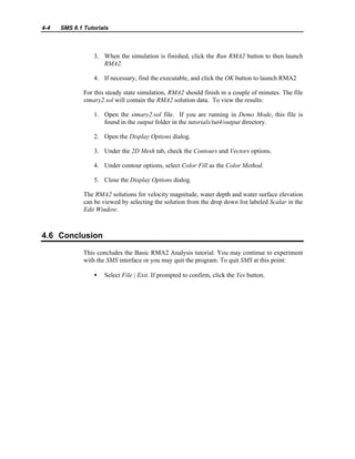 4-4 SMS 8.1 Tutorials
3. When the simulation is finished, click the Run RMA2 button to then launch
RMA2.
4. If necessary, find the executable, and click the OK button to launch RMA2
For this steady state simulation, RMA2 should finish in a couple of minutes. The file
stmary2.sol will contain the RMA2 solution data. To view the results:
1. Open the stmary2.sol file. If you are running in Demo Mode, this file is
found in the output folder in the tutorials/tut4/output directory.
2. Open the Display Options dialog.
3. Under the 2D Mesh tab, check the Contours and Vectors options.
4. Under contour options, select Color Fill as the Color Method.
5. Close the Display Options dialog.
The RMA2 solutions for velocity magnitude, water depth and water surface elevation
can be viewed by selecting the solution from the drop down list labeled Scalar in the
Edit Window.
4.6 Conclusion
This concludes the Basic RMA2 Analysis tutorial. You may continue to experiment
with the SMS interface or you may quit the program. To quit SMS at this point:
• Select File | Exit. If prompted to confirm, click the Yes button.
 