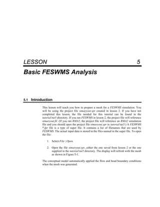 5 Basic FESWMS Analysis
LESSON 5
Basic FESWMS Analysis
5.1 Introduction
This lesson will teach you how to prepare a mesh for a FESWMS simulation. You
will be using the project file stmaryout.spr created in lesson 2. If you have not
completed this lesson, the file needed for this tutorial can be found in the
tutorialtut5 directory. If you ran FESWMS in lesson 2, the project file will reference
stmaryout.fil. (If you ran RMA2, the project file will reference an RMA2 simulation
file and you should open the project file stmaryout.spr in tutorialtut5.) A FESWMS
*.fpr file is a type of super file. It contains a list of filenames that are used by
FESWMS. The actual input data is stored in the files named in the super file. To open
the file:
1. Select File | Open.
2. Open the file stmaryout.spr, either the one saved from lesson 2 or the one
supplied in the tutorialtut5 directory. The display will refresh with the mesh
as shown in Figure 5-1.
The conceptual model automatically applied the flow and head boundary conditions
when the mesh was generated.
 