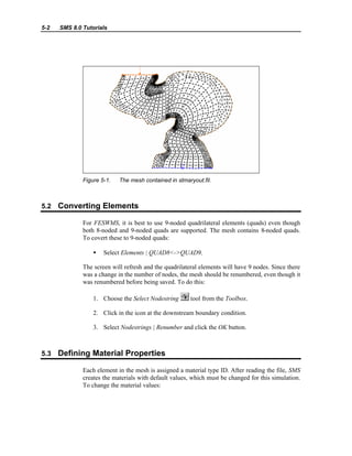 5-2 SMS 8.0 Tutorials
Figure 5-1. The mesh contained in stmaryout.fil.
5.2 Converting Elements
For FESWMS, it is best to use 9-noded quadrilateral elements (quads) even though
both 8-noded and 9-noded quads are supported. The mesh contains 8-noded quads.
To covert these to 9-noded quads:
• Select Elements | QUAD8<->QUAD9.
The screen will refresh and the quadrilateral elements will have 9 nodes. Since there
was a change in the number of nodes, the mesh should be renumbered, even though it
was renumbered before being saved. To do this:
1. Choose the Select Nodestring tool from the Toolbox.
2. Click in the icon at the downstream boundary condition.
3. Select Nodestrings | Renumber and click the OK button.
5.3 Defining Material Properties
Each element in the mesh is assigned a material type ID. After reading the file, SMS
creates the materials with default values, which must be changed for this simulation.
To change the material values:
 