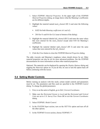 Basic FESWMS Analysis 5-3
1. Select FESWMS | Material Properties. In the upper right of the FESWMS
Material Properties dialog, an image shows what the Manning’s coefficients
are for different depths.
2. Highlight the material named main_channel (ID 1) and enter the following
values:
• 0.025 for both Manning coefficients (n1 and n2).
• 20.0 for Vo and 0.6 for Cu1 (near to bottom of the dialog).
3. Highlight the material labeled left_channel (ID 2) and enter the same values
that were entered for the main_channel except enter 0.03 for Manning’s
coefficients.
4. Highlight the material labeled right_channel (ID 3) and enter the same
values that were entered for the left_channel.
5. Click the Close button to close the FESWMS Material Properties dialog.
The eddy viscosity and Manning’s roughness values should always be set. Other
material properties can also be set for more advanced problems. See the FESWMS
documentation for more information on these other material properties.
Optional: The materials can be displayed by opening the Display Options dialog and
toggling the Materials option on. If you do this, be sure to turn the option back off
before continuing with this lesson.
5.4 Setting Model Controls
Before running an analysis with this mesh, certain model controls and parameters
must be set. The parameters and files used are specified in the FESWMS Control
dialog. To change the global parameters:
1. First, to set the units to English, go to Edit | Current Coordinates.
2. Make sure the Horizontal System is Local and the Horizontal and Vertical
Units are set to U.S. Survey Feet. Press OK to exit the Current Coordinates
dialog.
3. Select FESWMS | Model Control.
4. In the FLO2DH Input section, turn on the NET File option and turn off all
the other options.
5. In the FESWMS Version section, choose FESWMS 3.*.
 