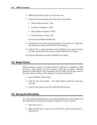 5-4 SMS 8.0 Tutorials
6. Make sure the Solution Type is set to Steady state.
7. Click the Parameters button and set the values shown below:
• Water-surface elevation = 20.0
• Unit flow convergence = 0.001
• Water depth convergence = 0.001
• Element drying / wetting = ON
Leave the other defaults and push OK.
8. Click the Iterations button and set the number of Iterations to 5. Then click
the OK button to return to the FESWMS Control dialog.
9. Click the Print... button and make sure the ECHO to screen option is turned
on. Then click the OK button to return to the FESWMS Control dialog.
10. Click the OK button to exit the FESWMS Control dialog.
5.5 Model Check
Before running an analysis, the model should be checked for completeness. SMS
provides a model checker for each numerical model that it supports. Although
passing the model checker will not guarantee that the model will converge, some of
the more common mistakes will be reported. To run the model checker:
1. Select FESWMS | Model Check.
2. Click the Run Check button. The model checker should not report any
warnings.
3. Click the Done button to exit the FESWMS Model Checker.
5.6 Saving the Simulation
Now that model control parameters and material properties have been defined, and
the model has been checked, the simulation is ready to be saved. To do this:
1. Select File| Save As.
2. Make sure the Save as type is set to Project Files, enter the name stmary3,
and push Save.
 