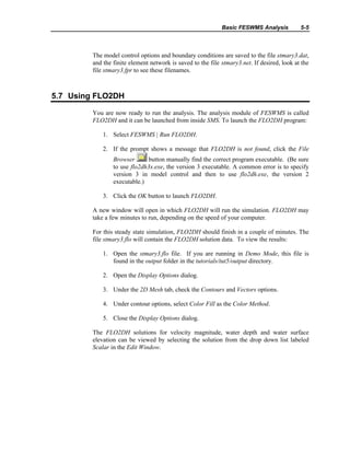Basic FESWMS Analysis 5-5
The model control options and boundary conditions are saved to the file stmary3.dat,
and the finite element network is saved to the file stmary3.net. If desired, look at the
file stmary3.fpr to see these filenames.
5.7 Using FLO2DH
You are now ready to run the analysis. The analysis module of FESWMS is called
FLO2DH and it can be launched from inside SMS. To launch the FLO2DH program:
1. Select FESWMS | Run FLO2DH.
2. If the prompt shows a message that FLO2DH is not found, click the File
Browser button manually find the correct program executable. (Be sure
to use flo2dh3x.exe, the version 3 executable. A common error is to specify
version 3 in model control and then to use flo2dh.exe, the version 2
executable.)
3. Click the OK button to launch FLO2DH.
A new window will open in which FLO2DH will run the simulation. FLO2DH may
take a few minutes to run, depending on the speed of your computer.
For this steady state simulation, FLO2DH should finish in a couple of minutes. The
file stmary3.flo will contain the FLO2DH solution data. To view the results:
1. Open the stmary3.flo file. If you are running in Demo Mode, this file is
found in the output folder in the tutorials/tut5/output directory.
2. Open the Display Options dialog.
3. Under the 2D Mesh tab, check the Contours and Vectors options.
4. Under contour options, select Color Fill as the Color Method.
5. Close the Display Options dialog.
The FLO2DH solutions for velocity magnitude, water depth and water surface
elevation can be viewed by selecting the solution from the drop down list labeled
Scalar in the Edit Window.
 