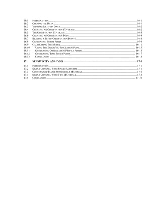 16.1 INTRODUCTION..................................................................................................................................... 16-1
16.2 OPENING THE DATA ............................................................................................................................. 16-1
16.3 VIEWING SOLUTION DATA ................................................................................................................... 16-2
16.4 CREATING AN OBSERVATION COVERAGE............................................................................................. 16-2
16.5 THE OBSERVATION COVERAGE............................................................................................................ 16-3
16.6 CREATING AN OBSERVATION POINT..................................................................................................... 16-4
16.7 READING A SET OF OBSERVATION POINTS ........................................................................................... 16-8
16.8 GENERATING ERROR PLOTS ................................................................................................................. 16-9
16.9 CALIBRATING THE MODEL................................................................................................................. 16-11
16.10 USING THE ERROR VS. SIMULATION PLOT .................................................................................... 16-13
16.11 GENERATING OBSERVATION PROFILE PLOTS................................................................................. 16-15
16.12 GENERATING TIME SERIES PLOTS.................................................................................................. 16-17
16.13 CONCLUSION ................................................................................................................................. 16-18
17 SENSITIVITY ANALYSIS .............................................................................................................. 17-1
17.1 INTRODUCTION..................................................................................................................................... 17-1
17.2 SIMPLE CHANNEL WITH SINGLE MATERIAL ........................................................................................ 17-1
17.3 CONSTRAINED FLUME WITH SINGLE MATERIAL.................................................................................. 17-6
17.4 SIMPLE CHANNEL WITH TWO MATERIALS........................................................................................... 17-8
17.5 CONCLUSION...................................................................................................................................... 17-10
 