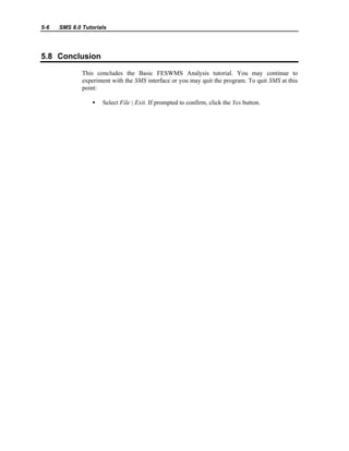 5-6 SMS 8.0 Tutorials
5.8 Conclusion
This concludes the Basic FESWMS Analysis tutorial. You may continue to
experiment with the SMS interface or you may quit the program. To quit SMS at this
point:
• Select File | Exit. If prompted to confirm, click the Yes button.
 