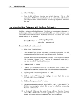6-2 SMS 8.1 Tutorials
3. Select File | Open.
4. Open the file ld0dyn.sol from the tutorialtut6 directory. This is a file
generated by RMA2 which includes data sets for water depths and velocities.
SMS computes water surface elevations and velocity magnitudes from these
data sets.
6.4 Creating New Data sets with the Data Calculator
SMS has a powerful tool called the Data Calculator for computing new data sets by
performing operations on scalar values and existing data sets. In this example, a data
set will be created which contains the Froude number at each node. The Froude
number is given by the equation:
Froude Number =
Velocity Magnitude
gravity * water depth
To create the Froude number data set:
1. Select Data | Data Calculator.
2. Under the Time Steps section, turn on the Use all time steps option. This will
compute the new function for each time of the dynamic simulation.
3. Highlight the velocity mag data set and click the Add to Expression button.
The Expression will show “b:all”. The letter ‘b’ corresponds to the velocity
mag data set and ‘all’ signifies all time steps.
4. Click the divide “ / “ button.
5. Click the sqrt(x) operation. Select the “??)” text and delete it. This is just a
placeholder to make sure you know that something should be placed there.
6. Type the gravity value for English units, 32.17405.
7. Click the multiply “*” button, then highlight the water depth data set and
click the Add to Expression button.
8. Click the closing parenthesis “) “ button.
9. The expression should now read: “b:all / sqrt(32.17405 * c:all)”, where ‘b’ is
the letter representing the velocity data set and ‘c’ is the letter representing
the water depth data set.
10. In the Result field, enter the name Froude and then click the Compute
button. SMS will take a few moments to perform the computations. When it
is done, the Froude data set will appear in the Data Sets window.
 