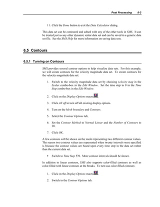 Post Processing 6-3
11. Click the Done button to exit the Data Calculator dialog.
This data set can be contoured and edited with any of the other tools in SMS. It can
be treated just as any other dynamic scalar data set and can be saved in a generic data
set file. See the SMS Help for more information on saving data sets.
6.5 Contours
6.5.1 Turning on Contours
SMS provides several contour options to help visualize data sets. For this example,
we will create contours for the velocity magnitude data set. To create contours for
the velocity magnitude data set:
1. Switch to the velocity magnitude data set by choosing velocity mag in the
Scalar combo-box in the Edit Window. Set the time step to 0 in the Time
Step combo-box in the Edit Window.
2. Click on the Display Options macro .
3. Click All off to turn off all existing display options.
4. Turn on the Mesh boundary and Contours.
5. Select the Contour Options tab.
6. Set the Contour Method to Normal Linear and the Number of Contours to
20.
7. Click OK.
A few contours will be shown on the mesh representing two different contour values.
The reason two contour values are represented when twenty intervals were specified
is because the contour values are based upon every time step in the data set rather
than the current data set.
• Switch to Time Step 570. More contour intervals should be shown.
In addition to linear contours, SMS also supports color-filled contours as well as
color-filled with linear contours at the breaks. To turn use color-filled contours:
1. Click on the Display Options macro .
2. Switch to the Contour Options tab.
 
