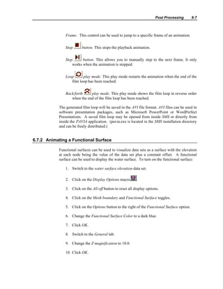 Post Processing 6-7
Frame. This control can be used to jump to a specific frame of an animation.
Stop button. This stops the playback animation.
Step button. This allows you to manually step to the next frame. It only
works when the animation is stopped.
Loop play mode. This play mode restarts the animation when the end of the
film loop has been reached.
Back/forth play mode. This play mode shows the film loop in reverse order
when the end of the film loop has been reached.
The generated film loop will be saved in the AVI file format. AVI files can be used in
software presentation packages, such as Microsoft PowerPoint or WordPerfect
Presentations. A saved film loop may be opened from inside SMS or directly from
inside the PAVIA application. (pavia.exe is located in the SMS installation directory
and can be freely distributed.)
6.7.2 Animating a Functional Surface
Functional surfaces can be used to visualize data sets as a surface with the elevation
at each node being the value of the data set plus a constant offset. A functional
surface can be used to display the water surface. To turn on the functional surface:
1. Switch to the water surface elevation data set.
2. Click on the Display Options macro .
3. Click on the All off button to reset all display options.
4. Click on the Mesh boundary and Functional Surface toggles.
5. Click on the Options button to the right of the Functional Surface option.
6. Change the Functional Surface Color to a dark blue.
7. Click OK.
8. Switch to the General tab.
9. Change the Z magnification to 10.0.
10. Click OK.
 
