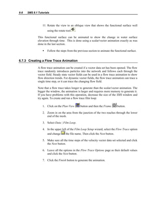 6-8 SMS 8.1 Tutorials
11. Rotate the view to an oblique view that shows the functional surface well
using the rotate tool .
This functional surface can be animated to show the change in water surface
elevation through time. This is done using a scalar/vector animation exactly as was
done in the last section.
• Follow the steps from the previous section to animate the functional surface.
6.7.3 Creating a Flow Trace Animation
A flow trace animation can be created if a vector data set has been opened. The flow
trace randomly introduces particles into the network and follows each through the
vector field. Steady state vector fields can be used in a flow trace animation to show
flow direction trends. For dynamic vector fields, the flow trace animation can trace a
single time step, or it can trace the changing flow field.
Note that a flow trace takes longer to generate than the scalar/vector animation. The
bigger the window, the animation is larger and requires more memory to generate it.
If you have problems with this operation, decrease the size of the SMS window and
try again. To create and run a flow trace film loop:
1. Click on the Plan View button and then the Frame button.
2. Zoom in on the area from the junction of the two reaches through the lower
end of the mesh.
3. Select Data | Film Loop.
4. In the upper left of the Film Loop Setup wizard, select the Flow Trace option
and change the file name. Then click the Next button.
5. Make sure all the time steps of the velocity vector data set selected and click
the Next button.
6. Leave all the options in the Flow Trace Options page as their default values
and click the Next button.
7. Click the Finish button to generate the animation.
 