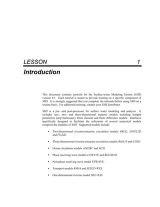 1 Introduction
LESSON 1
Introduction
This document contains tutorials for the Surface-water Modeling System (SMS)
version 8.1. Each tutorial is meant to provide training on a specific component of
SMS. It is strongly suggested that you complete the tutorials before using SMS on a
routine basis. For additional training, contact your SMS distributor.
SMS is a pre- and post-processor for surface water modeling and analysis. It
includes one-, two- and three-dimensional numeric models including lumped
parameters (step backwater), finite element and finite difference models. Interfaces
specifically designed to facilitate the utilization of several numerical models
comprise the modules of SMS. Supported models include:
• Two-dimensional riverine/estuarine circulation models RMA2, HIVEL2D
and Flo2dh.
• Three-dimensional riverine/estuarine circulation models RMA10 and CH3D.
• Ocean circulation models ADCIRC and M2D.
• Phase resolving wave models CGWAVE and BOUSS2D.
• Non-phase resolving wave model STWAVE.
• Transport models RMA4 and SED2D-WES.
• One-dimensional riverine model HEC-RAS.
 