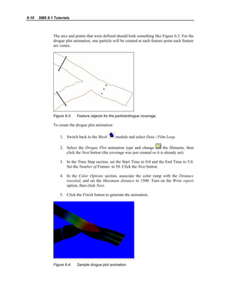 6-10 SMS 8.1 Tutorials
The arcs and points that were defined should look something like Figure 6-3. For the
drogue plot animation, one particle will be created at each feature point each feature
arc vertex.
Figure 6-3. Feature objects for the particle/drogue coverage.
To create the drogue plot animation:
1. Switch back to the Mesh module and select Data | Film Loop.
2. Select the Drogue Plot animation type and change the filename, then
click the Next button (the coverage was just created so it is already set).
3. In the Time Step section, set the Start Time to 0.0 and the End Time to 5.0.
Set the Number of Frames to 50. Click the Next button.
4. In the Color Options section, associate the color ramp with the Distance
traveled, and set the Maximum distance to 1500. Turn on the Write report
option, then click Next.
5. Click the Finish button to generate the animation.
Figure 6-4. Sample drogue plot animation.
 
