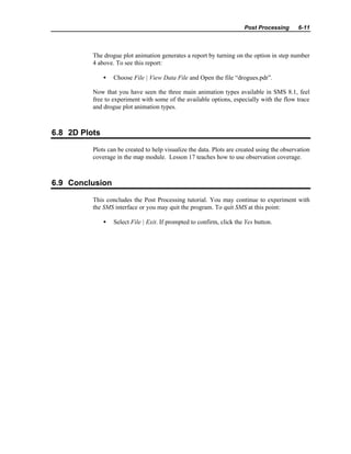 Post Processing 6-11
The drogue plot animation generates a report by turning on the option in step number
4 above. To see this report:
• Choose File | View Data File and Open the file “drogues.pdr”.
Now that you have seen the three main animation types available in SMS 8.1, feel
free to experiment with some of the available options, especially with the flow trace
and drogue plot animation types.
6.8 2D Plots
Plots can be created to help visualize the data. Plots are created using the observation
coverage in the map module. Lesson 17 teaches how to use observation coverage.
6.9 Conclusion
This concludes the Post Processing tutorial. You may continue to experiment with
the SMS interface or you may quit the program. To quit SMS at this point:
• Select File | Exit. If prompted to confirm, click the Yes button.
 