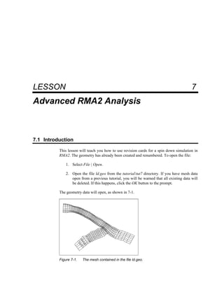 7 Advanced RMA2 Analysis
LESSON 7
Advanced RMA2 Analysis
7.1 Introduction
This lesson will teach you how to use revision cards for a spin down simulation in
RMA2. The geometry has already been created and renumbered. To open the file:
1. Select File | Open.
2. Open the file ld.geo from the tutorialtut7 directory. If you have mesh data
open from a previous tutorial, you will be warned that all existing data will
be deleted. If this happens, click the OK button to the prompt.
The geometry data will open, as shown in 7-1.
Figure 7-1. The mesh contained in the file ld.geo.
 