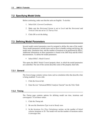 7-2 SMS 8.1 Tutorials
7.2 Specifying Model Units
Before continuing, make sure that the units are English. To do this:
1. Select Edit | Current Coordinates.
2. Make sure the Horizontal System is set to Local and the Horizontal and
Vertical Units are set to U.S. Survey Feet.
3. Click OK to exit the dialog.
7.3 Defining Model Parameters
Several model control parameters must be assigned to define the state of the model.
These model parameters include items such as how to handle wetting and drying, the
model units, simulation time, and the number of iterations to be performed by RMA2.
Additional information on these parameters is found in the SMS Help and the RMA2
documentation. To define the model parameters:
• Select RMA2 | Model Control.
This opens the RMA2 Model Control property sheet, in which the model parameters
are controlled. The rest of this section describes some of the property sheet tabs.
7.3.1 General
The General page contains various items such as simulation titles that describe what
is being modeled. To set a title:
1. Click the General tab.
2. Enter the text “Advanced RMA2 Analysis Tutorial” into the Title1 field.
7.3.2 Timing
The Timing page contains options for defining model run time, iterations and
convergence. To set these values:
1. Click the Timing tab.
2. Be sure the Simulation Type is set to Steady state.
3. In the Iterations For Flow Calculations section, set the number of Initial
solution iterations to 20. The model will run this number of iterations unless
it converges first.
 