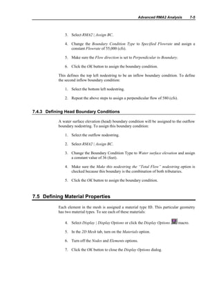 Advanced RMA2 Analysis 7-5
3. Select RMA2 | Assign BC.
4. Change the Boundary Condition Type to Specified Flowrate and assign a
constant Flowrate of 55,000 (cfs).
5. Make sure the Flow direction is set to Perpendicular to Boundary.
6. Click the OK button to assign the boundary condition.
This defines the top left nodestring to be an inflow boundary condition. To define
the second inflow boundary condition:
1. Select the bottom left nodestring.
2. Repeat the above steps to assign a perpendicular flow of 580 (cfs).
7.4.3 Defining Head Boundary Conditions
A water surface elevation (head) boundary condition will be assigned to the outflow
boundary nodestring. To assign this boundary condition:
1. Select the outflow nodestring.
2. Select RMA2 | Assign BC.
3. Change the Boundary Condition Type to Water surface elevation and assign
a constant value of 36 (feet).
4. Make sure the Make this nodestring the “Total Flow” nodestring option is
checked because this boundary is the combination of both tributaries.
5. Click the OK button to assign the boundary condition.
7.5 Defining Material Properties
Each element in the mesh is assigned a material type ID. This particular geometry
has two material types. To see each of these materials:
4. Select Display | Display Options or click the Display Options macro.
5. In the 2D Mesh tab, turn on the Materials option.
6. Turn off the Nodes and Elements options.
7. Click the OK button to close the Display Options dialog.
 