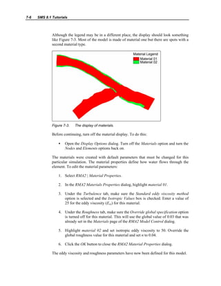 7-6 SMS 8.1 Tutorials
Although the legend may be in a different place, the display should look something
like Figure 7-3. Most of the model is made of material one but there are spots with a
second material type.
Figure 7-3. The display of materials.
Before continuing, turn off the material display. To do this:
• Open the Display Options dialog. Turn off the Materials option and turn the
Nodes and Elements options back on.
The materials were created with default parameters that must be changed for this
particular simulation. The material properties define how water flows through the
element. To edit the material parameters:
1. Select RMA2 | Material Properties.
2. In the RMA2 Materials Properties dialog, highlight material 01.
3. Under the Turbulence tab, make sure the Standard eddy viscosity method
option is selected and the Isotropic Values box is checked. Enter a value of
25 for the eddy viscosity (Exx) for this material.
4. Under the Roughness tab, make sure the Override global specification option
is turned off for this material. This will use the global value of 0.03 that was
already set in the Materials page of the RMA2 Model Control dialog.
5. Highlight material 02 and set isotropic eddy viscosity to 50. Override the
global roughness value for this material and set n to 0.04.
6. Click the OK button to close the RMA2 Material Properties dialog.
The eddy viscosity and roughness parameters have now been defined for this model.
 