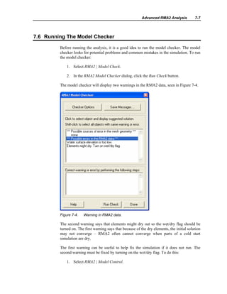 Advanced RMA2 Analysis 7-7
7.6 Running The Model Checker
Before running the analysis, it is a good idea to run the model checker. The model
checker looks for potential problems and common mistakes in the simulation. To run
the model checker:
1. Select RMA2 | Model Check.
2. In the RMA2 Model Checker dialog, click the Run Check button.
The model checker will display two warnings in the RMA2 data, seen in Figure 7-4.
Figure 7-4. Warning in RMA2 data.
The second warning says that elements might dry out so the wet/dry flag should be
turned on. The first warning says that because of the dry elements, the initial solution
may not converge – RMA2 often cannot converge when parts of a cold start
simulation are dry.
The first warning can be useful to help fix the simulation if it does not run. The
second warning must be fixed by turning on the wet/dry flag. To do this:
1. Select RMA2 | Model Control.
 