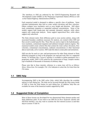 1-2 SMS 8.1 Tutorials
The interfaces in SMS are endorsed by the USACE-Engineering Research and
Development Center (ERDC) at the Waterways Experiment Station (WES) as well
as the Federal Highway Administration (FHWA).
Each numerical model is designed to address a specific class of problems. Some
calculate hydrodynamic data such as water surface elevations and flow velocities.
Others compute wave mechanics such as wave height and direction. Still others
track contaminant migration or suspended sediment concentrations. Some of the
models support both steady-state and unsteady (dynamic) analyses, while others
support only steady-state analysis. Some support supercritical flow, while others
support only subcritical.
The finite element mesh, finite difference grid or cross section entities, along with
associated boundary conditions necessary for analysis, are created within SMS and
then saved to model-specific files. These files are used as input to the hydrodynamic,
wave mechanic, contaminant migration and sediment transport analysis engines. The
numerical models create solution files that contain the water surface elevations, flow
velocities, contaminant concentrations, sediment concentrations or other functional
data at each node, cell or section. SMS reads this data to create plots and animations.
SMS can also be used as a pre- and post-processor for other finite element or finite
difference programs as long as the programs can read and write files in a supported
format. To facilitate this, a generic interface is available to define parameters for a
proprietary model. SMS is well suited for the construction of large, complex meshes
(up to hundreds of thousands of elements) of arbitrary shape.
Please note that in these tutorials, reference to a menu item will be as follows:
Menu | Menu-Item. For example: File | Exit indicates to select the Exit item from the
File menu.
1.1 SMS Help
Accompanying SMS is the SMS online Help, which fully describes the available
options in each dialog box. The help can be accessed through the Help menu inside
of SMS or from the Help button on each dialog box. In addition, help files are
available for some of the numerical models supported by SMS.
1.2 Suggested Order of Completion
Most of these lessons are developed for two dimensional finite element meshes and
finite difference grids. If you want to use SMS for its River Hydraulic Module and
HECRAS interface, you may want to examine the first tutorial (Lesson 2) and then
skip to Lessons 15 and 16.
 
