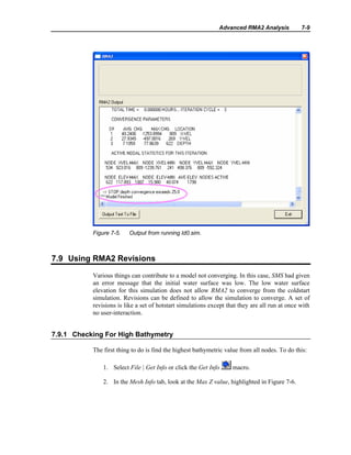 Advanced RMA2 Analysis 7-9
Figure 7-5. Output from running ld0.sim.
7.9 Using RMA2 Revisions
Various things can contribute to a model not converging. In this case, SMS had given
an error message that the initial water surface was low. The low water surface
elevation for this simulation does not allow RMA2 to converge from the coldstart
simulation. Revisions can be defined to allow the simulation to converge. A set of
revisions is like a set of hotstart simulations except that they are all run at once with
no user-interaction.
7.9.1 Checking For High Bathymetry
The first thing to do is find the highest bathymetric value from all nodes. To do this:
1. Select File | Get Info or click the Get Info macro.
2. In the Mesh Info tab, look at the Max Z value, highlighted in Figure 7-6.
 