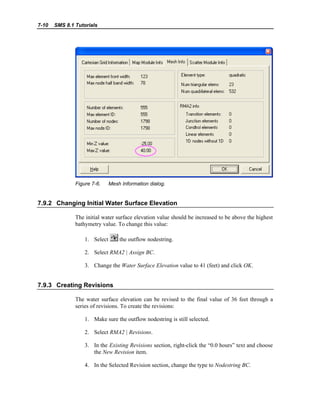 7-10 SMS 8.1 Tutorials
Figure 7-6. Mesh Information dialog.
7.9.2 Changing Initial Water Surface Elevation
The initial water surface elevation value should be increased to be above the highest
bathymetry value. To change this value:
1. Select the outflow nodestring.
2. Select RMA2 | Assign BC.
3. Change the Water Surface Elevation value to 41 (feet) and click OK.
7.9.3 Creating Revisions
The water surface elevation can be revised to the final value of 36 feet through a
series of revisions. To create the revisions:
1. Make sure the outflow nodestring is still selected.
2. Select RMA2 | Revisions.
3. In the Existing Revisions section, right-click the “0.0 hours” text and choose
the New Revision item.
4. In the Selected Revision section, change the type to Nodestring BC.
 