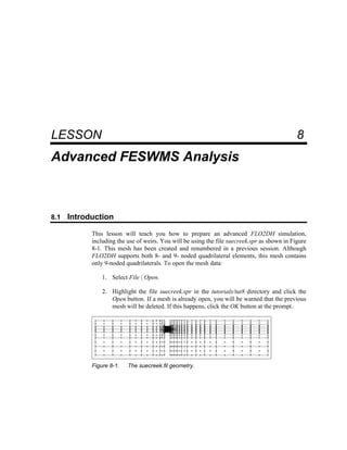8 Advanced FESWMS Analysis
LESSON 8
Advanced FESWMS Analysis
8.1 Introduction
This lesson will teach you how to prepare an advanced FLO2DH simulation,
including the use of weirs. You will be using the file suecreek.spr as shown in Figure
8-1. This mesh has been created and renumbered in a previous session. Although
FLO2DH supports both 8- and 9- noded quadrilateral elements, this mesh contains
only 9-noded quadrilaterals. To open the mesh data:
1. Select File | Open.
2. Highlight the file suecreek.spr in the tutorials/tut8 directory and click the
Open button. If a mesh is already open, you will be warned that the previous
mesh will be deleted. If this happens, click the OK button at the prompt.
Figure 8-1. The suecreek.fil geometry.
 