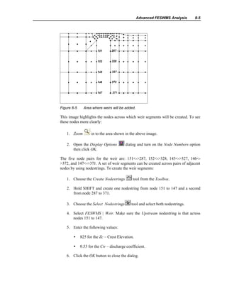 Advanced FESWMS Analysis 8-5
Figure 8-5 Area where weirs will be added.
This image highlights the nodes across which weir segments will be created. To see
these nodes more clearly:
1. Zoom in to the area shown in the above image.
2. Open the Display Options dialog and turn on the Node Numbers option
then click OK.
The five node pairs for the weir are: 151<->287, 152<->328, 145<->327, 146<-
>372, and 147<->371. A set of weir segments can be created across pairs of adjacent
nodes by using nodestrings. To create the weir segments:
1. Choose the Create Nodestrings tool from the Toolbox.
2. Hold SHIFT and create one nodestring from node 151 to 147 and a second
from node 287 to 371.
3. Choose the Select Nodestrings tool and select both nodestrings.
4. Select FESWMS | Weir. Make sure the Upstream nodestring is that across
nodes 151 to 147.
5. Enter the following values:
• 825 for the Zc – Crest Elevation.
• 0.53 for the Cw – discharge coefficient.
6. Click the OK button to close the dialog.
 