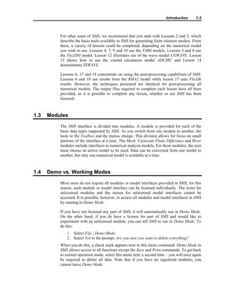 Introduction 1-3
For other users of SMS, we recommend that you start with Lessons 2 and 3, which
describe the basic tools available in SMS for generating finite element meshes. From
there, a variety of lessons could be completed, depending on the numerical model
you wish to use. Lessons 4, 7, 9 and 10 use the TABS models. Lessons 5 and 8 use
the Flo2DH model. Lesson 12 illustrates use of the wave model CGWAVE. Lesson
13 shows how to use the coastal circulation model ADCIRC and Lesson 14
demonstrates STWAVE.
Lessons 6, 17 and 18 concentrate on using the post-processing capabilities of SMS.
Lessons 6 and 18 use results from the RMA2 model while lesson 17 uses Flo2dh
results. However, the techniques presented are identical for post-processing all
numerical models. The output files required to complete each lesson have all been
provided, so it is possible to complete any lesson, whether or not SMS has been
licensed.
1.3 Modules
The SMS interface is divided into modules. A module is provided for each of the
basic data types supported by SMS. As you switch from one module to another, the
tools in the Toolbox and the menus change. This division allows for focus on small
portions of the interface at a time. The Mesh, Cartesian Finite Difference and River
modules include interfaces to numerical analysis models. For these modules, the user
must choose an active model to be used. Data can be converted from one model to
another, but only one numerical model is available at a time.
1.4 Demo vs. Working Modes
Most users do not require all modules or model interfaces provided in SMS; for this
reason, each module or model interface can be licensed individually. The icons for
unlicensed modules and the menus for unlicensed model interfaces cannot be
accessed. It is possible, however, to access all modules and model interfaces in SMS
by running in Demo Mode.
If you have not licensed any part of SMS, it will automatically run in Demo Mode.
On the other hand, if you do have a license for part of SMS and would like to
experiment with an unlicensed module, you can tell SMS to run in Demo Mode. To
do this:
1. Select File | Demo Mode.
2. Select Yes to the prompt, Are you sure you want to delete everything?
When you do this, a check mark appears next to this menu command. Demo Mode in
SMS allows access to all functions except the Save and Print commands. To get back
to normal operation mode, select this menu item a second time – you will once again
be required to delete all data. Note that if you have no registered modules, you
cannot leave Demo Mode.
 