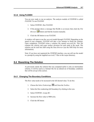 Advanced FESWMS Analysis 8-7
8.3.4 Using FLO2DH
You are now ready to run an analysis. The analysis module of FESWMS is called
FLO2DH. To run FLO2DH:
1. Select FESWMS | Run FLO2DH.
2. If the prompt shows a message that flo2dh is not found, then click the File
Browser button and find the location manually.
3. Click the OK button to run FLO2DH.
A window will open to run the suecreek model through FLO2DH. Depending on the
speed of your computer, FLO2DH will take a few minutes to finish the solution.
Upon completion, FLO2DH writes a solution file named suecreek2.flo. This file
contains the velocity and water surface elevation for each node in the mesh. The
solution can be read into SMS using the Data Browser (see the SMS Help for more
information).
Note: If you have not registered the FESWMS interface, you can still run the model
in a prompt by using the supplied suecreek2.* files in the output directory.
8.4 Reworking The Solution
As previously stated, the solution that was computed earlier is only an intermediate
solution. It will be used as a hotstart file for an altered set of boundary conditions
that will be set up in this section.
8.4.1 Changing The Boundary Conditions
The flow value needs to be increased to the full desired value. To do this:
1. Choose the Select Nodestrings tool from the Toolbox.
2. Select the flow nodestring (left boundary) by clicking in the icon.
3. Select FESWMS | Assign BC.
4. Increase the flow value to 9000 (cfs).
5. Click the OK button
 