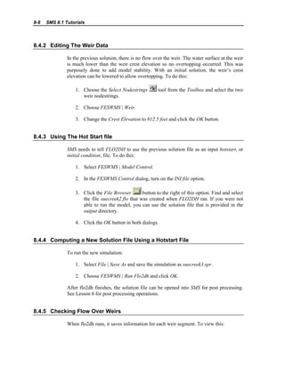8-8 SMS 8.1 Tutorials
8.4.2 Editing The Weir Data
In the previous solution, there is no flow over the weir. The water surface at the weir
is much lower than the weir crest elevation so no overtopping occurred. This was
purposely done to add model stability. With an initial solution, the weir’s crest
elevation can be lowered to allow overtopping. To do this:
1. Choose the Select Nodestrings tool from the Toolbox and select the two
weir nodestrings.
2. Choose FESWMS | Weir.
3. Change the Crest Elevation to 812.5 feet and click the OK button.
8.4.3 Using The Hot Start file
SMS needs to tell FLO2DH to use the previous solution file as an input hotstart, or
initial condition, file. To do this:
1. Select FESWMS | Model Control.
2. In the FESWMS Control dialog, turn on the INI file option.
3. Click the File Browser button to the right of this option. Find and select
the file suecreek2.flo that was created when FLO2DH ran. If you were not
able to run the model, you can use the solution file that is provided in the
output directory.
4. Click the OK button in both dialogs.
8.4.4 Computing a New Solution File Using a Hotstart File
To run the new simulation:
1. Select File | Save As and save the simulation as suecreek3.spr.
2. Choose FESWMS | Run Flo2dh and click OK.
After flo2dh finishes, the solution file can be opened into SMS for post processing.
See Lesson 6 for post processing operations.
8.4.5 Checking Flow Over Weirs
When flo2dh runs, it saves information for each weir segment. To view this:
 