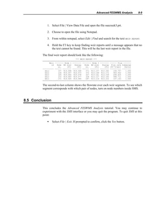 Advanced FESWMS Analysis 8-9
1. Select File | View Data File and open the file suecreek3.prt.
2. Choose to open the file using Notepad.
3. From within notepad, select Edit | Find and search for the text WEIR REPORT.
4. Hold the F3 key to keep finding weir reports until a message appears that no
the text cannot be found. This will be the last weir report in the file.
The final weir report should look like the following:
*** WEIR REPORT ***
================================================================================
Weir -------- Node 1 -------- -------- Node 2 -------- ------ Flow -------
id Node WS elev Energy Node WS elev Energy Flow rate Submerge
no. (ft) (ft) no. (ft) (ft) (ft^3/sec) factor
---------- ------ -------- -------- ------ -------- -------- ---------- --------
weir 147 814.048 814.068 371 813.157 813.182 144.757 1.000
weir 146 814.057 814.073 372 813.149 813.171 583.932 1.000
weir 145 814.065 814.078 327 813.141 813.159 294.425 1.000
weir 152 814.065 814.077 328 813.127 813.143 588.711 1.000
weir 151 814.065 814.086 287 813.114 813.122 147.143 1.000
================================================================================
The second-to-last column shows the flowrate over each weir segment. To see which
segment corresponds with which pair of nodes, turn on node numbers inside SMS.
8.5 Conclusion
This concludes the Advanced FESWMS Analysis tutorial. You may continue to
experiment with the SMS interface or you may quit the program. To quit SMS at this
point:
• Select File | Exit. If prompted to confirm, click the Yes button.
 
