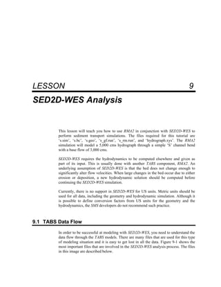9 SED2D-WES Analysis
LESSON 9
SED2D-WES Analysis
This lesson will teach you how to use RMA2 in conjunction with SED2D-WES to
perform sediment transport simulations. The files required for this tutorial are
‘s.sim’, ‘s.bc’, ‘s.geo’, ‘s_gf.run’, ‘s_rm.run’, and ‘hydrograph.xys’. The RMA2
simulation will model a 5,000 cms hydrograph through a simple ‘S’ channel bend
with a base flow of 3,000 cms.
SED2D-WES requires the hydrodynamics to be computed elsewhere and given as
part of its input. This is usually done with another TABS component, RMA2. An
underlying assumption of SED2D-WES is that the bed does not change enough to
significantly alter flow velocities. When large changes in the bed occur due to either
erosion or deposition, a new hydrodynamic solution should be computed before
continuing the SED2D-WES simulation.
Currently, there is no support in SED2D-WES for US units. Metric units should be
used for all data, including the geometry and hydrodynamic simulation. Although it
is possible to define conversion factors from US units for the geometry and the
hydrodynamics, the SMS developers do not recommend such practice.
9.1 TABS Data Flow
In order to be successful at modeling with SED2D-WES, you need to understand the
data flow through the TABS models. There are many files that are used for this type
of modeling situation and it is easy to get lost in all the data. Figure 9-1 shows the
most important files that are involved in the SED2D-WES analysis process. The files
in this image are described below.
 