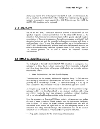 SED2D-WES Analysis 9-3
at any node exceeds 25% of the original water depth. If such a condition occurs, the
RMA2 simulation should be restarted where SED2D-WES stopped, using the updated
geometry to compute a more accurate flow field. Using the new flow field, the
SED2D-WES simulation can be continued.
9.1.3 SED2D-WES
Part of the SED2D-WES simulation definition includes a user-assumed or user-
specified suspended sediment concentration over the entire model domain. As the
simulation starts, the initial concentration at each node is quickly adjusted, based on
computations of the governing equations. Such adjustments cause an artificially high
deposition/erosion rate until the suspended sediment concentrations settle down to
model-predicted values. To keep these adjustment effects out of the final simulation,
SED2D-WES should be run using an initial steady state hydrodynamic solution and
constant sediment boundary conditions equivalent to the desired starting condition.
The solution generated can be used to hotstart the suspended sediment
concentrations.
9.2 RMA2 Coldstart Simulation
The hydrograph to be used with the SED2D-WES simulation is accompanied by a
rating curve to define the downstream water surface. Before running the hydrograph
analysis, a steady state solution will generate initial velocity and suspended sediment
concentration values.
• Open the simulation s.sim from the tut9 directory.
This simulation has the geometry and material properties set up. To find out more
about setting up these entities, see the tutorials that discuss RMA2 simulations. The
geometry has a constant slope of 0.002. The upstream boundary is at the top left
cross section while the downstream boundary is at the bottom right cross section.
As was previously stated, the downstream water surface will be determined using a
rating curve. However, it is often difficult to run a coldstart simulation with a rating
curve. Before running the steady state rating curve simulation, a coldstart simulation
will be run using a head boundary condition on the downstream end.
From the rating curve, a flowrate of 3000 cms produces a downstream water surface
elevation of about 10.0 meters. Notice, however, that the highest nodal bathymetry
value is above 18.0 meters. An RMA2 coldstart simulation must start with the
downstream water surface set higher than all the node bathymetry values or the
simulation most likely will not converge. This downstream head for this coldstart
simulation will be set to start at 30 meters and slowly lower to 10 meters.
To set up global parameters for this initial steady state simulation:
 