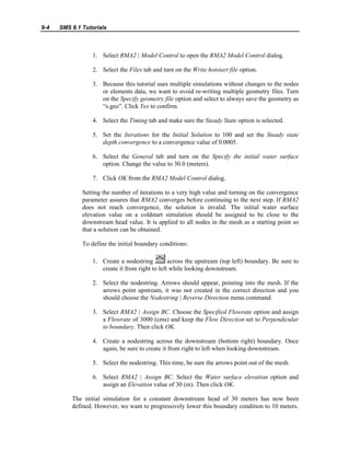 9-4 SMS 8.1 Tutorials
1. Select RMA2 | Model Control to open the RMA2 Model Control dialog.
2. Select the Files tab and turn on the Write hotstart file option.
3. Because this tutorial uses multiple simulations without changes to the nodes
or elements data, we want to avoid re-writing multiple geometry files. Turn
on the Specify geometry file option and select to always save the geometry as
“s.geo”. Click Yes to confirm.
4. Select the Timing tab and make sure the Steady State option is selected.
5. Set the Iterations for the Initial Solution to 100 and set the Steady state
depth convergence to a convergence value of 0.0005.
6. Select the General tab and turn on the Specify the initial water surface
option. Change the value to 30.0 (meters).
7. Click OK from the RMA2 Model Control dialog.
Setting the number of iterations to a very high value and turning on the convergence
parameter assures that RMA2 converges before continuing to the next step. If RMA2
does not reach convergence, the solution is invalid. The initial water surface
elevation value on a coldstart simulation should be assigned to be close to the
downstream head value. It is applied to all nodes in the mesh as a starting point so
that a solution can be obtained.
To define the initial boundary conditions:
1. Create a nodestring across the upstream (top left) boundary. Be sure to
create it from right to left while looking downstream.
2. Select the nodestring. Arrows should appear, pointing into the mesh. If the
arrows point upstream, it was not created in the correct direction and you
should choose the Nodestring | Reverse Direction menu command.
3. Select RMA2 | Assign BC. Choose the Specified Flowrate option and assign
a Flowrate of 3000 (cms) and keep the Flow Direction set to Perpendicular
to boundary. Then click OK.
4. Create a nodestring across the downstream (bottom right) boundary. Once
again, be sure to create it from right to left when looking downstream.
5. Select the nodestring. This time, be sure the arrows point out of the mesh.
6. Select RMA2 | Assign BC. Select the Water surface elevation option and
assign an Elevation value of 30 (m). Then click OK.
The initial simulation for a constant downstream head of 30 meters has now been
defined. However, we want to progressively lower this boundary condition to 10 meters.
 