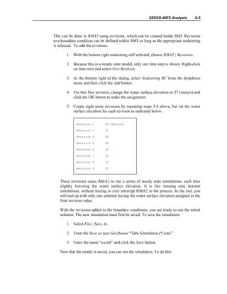 SED2D-WES Analysis 9-5
This can be done in RMA2 using revisions, which can be created inside SMS. Revisions
to a boundary condition can be defined within SMS as long as the appropriate nodestring
is selected. To add the revisions:
1. With the bottom right nodestring still selected, choose RMA2 | Revisions.
2. Because this is a steady state model, only one time step is shown. Right-click
on time zero and select New Revision.
3. At the bottom right of the dialog, select Nodestring BC from the dropdown
menu and then click the Add button.
4. For this first revision, change the water surface elevation to 27 (meters) and
click the OK button to make the assignment.
5. Create eight more revisions by repeating steps 2-4 above, but set the water
surface elevation for each revision as indicated below.
These revisions cause RMA2 to run a series of steady state simulations, each time
slightly lowering the water surface elevation. It is like running nine hotstart
simulations, without having to ever interrupt RMA2 in the process. In the end, you
will end up with only one solution having the water surface elevation assigned as the
final revision value.
With the revisions added to the boundary conditions, you are ready to run the initial
solution. The new simulation must first be saved. To save the simulation:
1. Select File | Save As.
2. From the Save as type list choose “Tabs Simulation (*.sim)”.
3. Enter the name “s-cold” and click the Save button.
Now that the model is saved, you can run the simulation. To do this:
Revision 2 24 (meters)
Revision 3 22
Revision 4 20
Revision 5 18
Revision 6 16
Revision 7 14
Revision 8 12
Revision 9 10
 