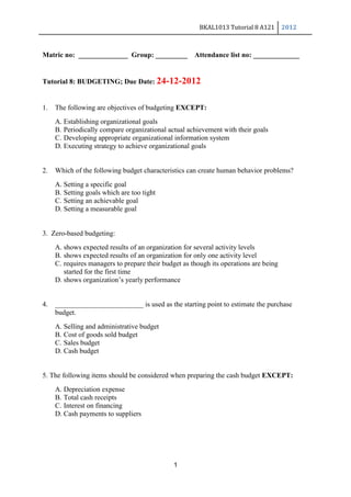 BKAL1013 Tutorial 8 A121 2012
1
Matric no: ______________ Group: _________ Attendance list no: _____________
Tutorial 8: BUDGETING; Due Date: 24-12-2012
1. The following are objectives of budgeting EXCEPT:
A. Establishing organizational goals
B. Periodically compare organizational actual achievement with their goals
C. Developing appropriate organizational information system
D. Executing strategy to achieve organizational goals
2. Which of the following budget characteristics can create human behavior problems?
A. Setting a specific goal
B. Setting goals which are too tight
C. Setting an achievable goal
D. Setting a measurable goal
3. Zero-based budgeting:
A. shows expected results of an organization for several activity levels
B. shows expected results of an organization for only one activity level
C. requires managers to prepare their budget as though its operations are being
started for the first time
D. shows organization’s yearly performance
4. _________________________ is used as the starting point to estimate the purchase
budget.
A. Selling and administrative budget
B. Cost of goods sold budget
C. Sales budget
D. Cash budget
5. The following items should be considered when preparing the cash budget EXCEPT:
A. Depreciation expense
B. Total cash receipts
C. Interest on financing
D. Cash payments to suppliers
 