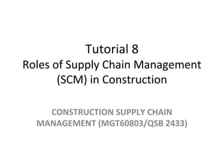 Tutorial 8
Roles of Supply Chain Management
(SCM) in Construction
CONSTRUCTION SUPPLY CHAIN
MANAGEMENT (MGT60803/QSB 2433)
 