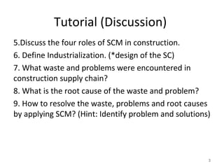 Tutorial (Discussion)
5.Discuss the four roles of SCM in construction.
6. Define Industrialization. (*design of the SC)
7. What waste and problems were encountered in
construction supply chain?
8. What is the root cause of the waste and problem?
9. How to resolve the waste, problems and root causes
by applying SCM? (Hint: Identify problem and solutions)
3
 