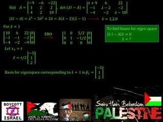 −9   −6    −22                𝜆+9          6       22
   5(a)     𝐴= 1    2       2 , det 𝜆𝐼 − 𝐴 = −1          𝜆−2      −2
                4   2      10                −4          −2     𝜆 − 10
    𝜆𝐼 − 𝐴 = 𝜆3 − 3𝜆2 + 2𝜆 = 𝜆 𝜆 − 2   𝜆−1               𝜆 = 1,2,0
For 𝜆 = 1
                                                           To find bases for eigen space
10 6 22 0                ERO     1 0   5/2 0                λI−A 𝑥 =0
−1 −1 −2 0                       0 1   −1/2 0                       𝑥 =?
−4 −2 −9 0                       0 0    0 0
𝐿𝑒𝑡 𝑥3 = 𝑡
             −5
     𝑥 = 𝑡/2 1
             2
                                                    −5
Basis for eigenspace corresponding to λ = 1 is 𝑝1 = 1
                                                     2
 