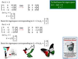 For 𝜆 = 2                                                 To find bases for eigen space
 11 6 22 0             ERO      1 0 2 0                     λI−A 𝑥 =0
 −1 0 −2 0                      0 1 0 0                             𝑥 =?
 −4 −2 −8 0                     0 0 0 0
  𝐿𝑒𝑡 𝑥3 = 𝑡
              −2
       𝑥= 𝑡 0
               1                                    −2
Basis for eigenspace corresponding to λ = 2 is 𝑝2 = 0
                                                     1
 For 𝜆 = 0
  9      6    22 0 ERO          1 0 8/3          0
 −1 −2 −2 0                     0 1 −1/3         0
 −4 −2 −10 0                    0 0       0      0
 𝐿𝑒𝑡 𝑥3 = 𝑡
                −8
       𝑥 = 𝑡/3 1
                 3                                    −8
Basis for eigenspace corresponding to λ = 0 is   𝑝3 = 1
                                                       3
 