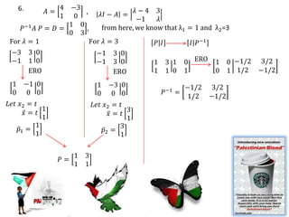 6.          4 −3                  𝜆−4 3
           𝐴=        ,    𝜆𝐼 − 𝐴 =
               1 0                    −1     𝜆
                 1 0
   𝑃−1 𝐴 𝑃 = 𝐷 =     ,     from here, we know that λ1 = 1 and λ2 =3
                 0 3
For 𝜆 = 1              For 𝜆 = 3            𝑃 𝐼        𝐼 𝑃−1
 −3 3 0                  −1 3 0
 −1 1 0                  −1 3 0            1 3 1 0 ERO 1 0 −1/2 3/2
      ERO                     ERO          1 1 0 1            0 1 1/2 −1/2
 1 −1 0                     1   −3 0              −1/2 3/2
 0 0 0                      0    0 0      𝑃−1 =
                                                   1/2 −1/2
𝐿𝑒𝑡 𝑥2 = 𝑡                 𝐿𝑒𝑡 𝑥2 = 𝑡
           1                          3
      𝑥= 𝑡                       𝑥= 𝑡
           1                          1
         1                          3
    𝑝1 =                       𝑝2 =
         1                          1

                     1 3
                𝑃=
                     1 1
 
