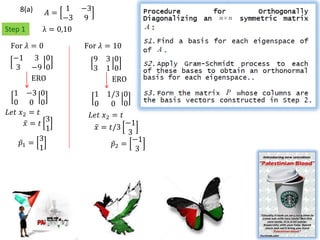 8(a)          1   −3
             𝐴=
                 −3   9
Step 1     λ = 0,10

 For 𝜆 = 0            For 𝜆 = 10
  −1 3 0                   9   3 0
   3 −9 0                  3   1 0
     ERO                        ERO
  1 −3 0                1 1/3 0
  0 0 0                 0     0 0
𝐿𝑒𝑡 𝑥2 = 𝑡             𝐿𝑒𝑡 𝑥2 = 𝑡
            3                     −1
      𝑥= 𝑡              𝑥 = 𝑡/3
            1                      3
          3                         −1
    𝑝1 =                      𝑝2 =
          1                          3
 