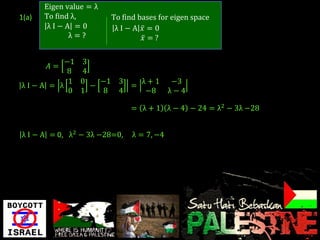 Eigen value = λ
1(a)   To find λ,        To find bases for eigen space
        λI−A =0           λI−A 𝑥 =0
              λ=?                 𝑥 =?

         −1 3
        𝐴=
          8 4
          1 0   −1         3   λ+1          −3
λI−A = λ      −              =
          0 1   8          4    −8         λ−4

                              = λ + 1 λ − 4 − 24 = λ2 − 3λ −28


λ I − A = 0, λ2 − 3λ −28=0,    λ = 7, −4
 