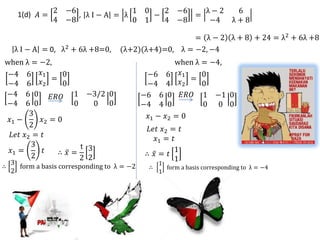 2 −6            1           0   2       −6   λ−2             6
      1(d) 𝐴 =        , λI−A = λ               −            =
                 4 −8            0           1   4       −8    −4            λ+8

                                                       = λ − 2 λ + 8 + 24 = λ2 + 6λ +8
     λ I − A = 0, λ2 + 6λ +8=0,      (λ+2)(λ+4)=0, λ = −2, −4
when λ = −2,                                          when λ = −4,
 −4 6 𝑥1         0                            −6 6 𝑥1        0
              =                                           =
 −4 6 𝑥2         0                            −4 4 𝑥2        0
−4 6 0 𝐸𝑅𝑂 1 −3/2 0                          −6 6 0 𝐸𝑅𝑂 1 −1 0
−4 6 0             0     0 0                 −4 4 0          0 0 0
        3                                     𝑥1 − 𝑥2 = 0
 𝑥1 −      𝑥 =0
        2 2
                                              𝐿𝑒𝑡 𝑥2 = 𝑡
  𝐿𝑒𝑡 𝑥2 = 𝑡                                    𝑥1 = 𝑡
        3            t 3
  𝑥1 =      𝑡   ∴ 𝑥=                                  1
        2                                    ∴ 𝑥= 𝑡
                     2 2                              1
    3                                            1
∴     form a basis corresponding to λ = −2    ∴       form a basis corresponding to λ = −4
    2                                             1
 
