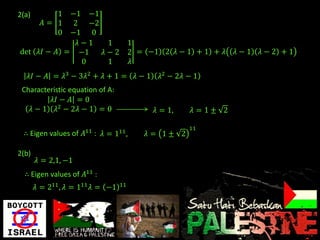 2(a)        1
            −1 −1
         𝐴= 12 −2
            0
            −1 0
              𝜆−1  1                   1
det 𝜆𝐼 − 𝐴 = −1   𝜆−2                  2 = −1 2 𝜆 − 1 + 1 + 𝜆    𝜆−1   𝜆−2 +1
               0   1                   𝜆
   𝜆𝐼 − 𝐴 = 𝜆3 − 3𝜆2 + 𝜆 + 1 = 𝜆 − 1          𝜆2 − 2𝜆 − 1
 Characteristic equation of A:
          𝜆𝐼 − 𝐴 = 0
   𝜆 − 1 𝜆2 − 2𝜆 − 1 = 0                     𝜆 = 1,    𝜆 =1± 2

                                                      11
 ∴ Eigen values of 𝐴11 : 𝜆 = 111 ,         𝜆 = 1± 2

2(b)
       𝜆 = 2,1, −1
  ∴ Eigen values of 𝐴11 :
       𝜆 = 211 , 𝜆 = 111 𝜆 = −1   11
 